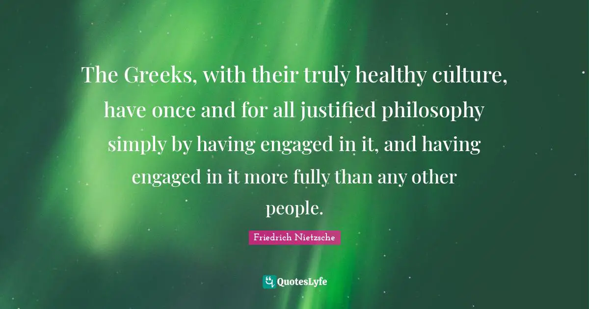 The Greeks, with their truly healthy culture, have once and for all justified philosophy simply by having engaged in it, and having engaged in it more fully than any other people.