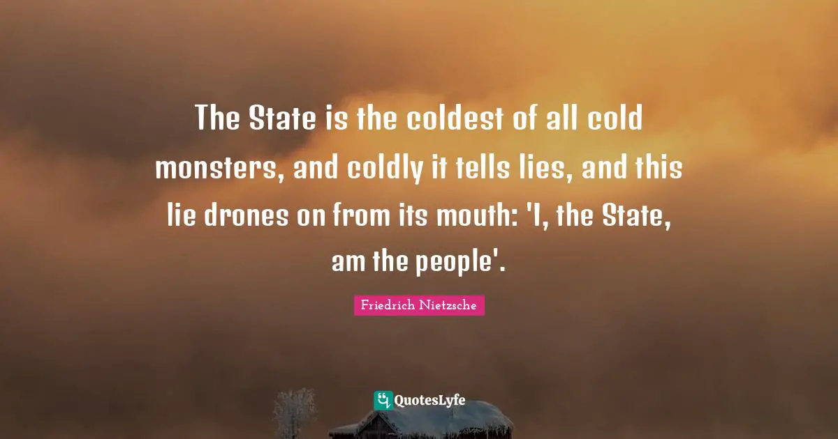 The State is the coldest of all cold monsters, and coldly it tells lies, and this lie drones on from its mouth: 'I, the State, am the people'.