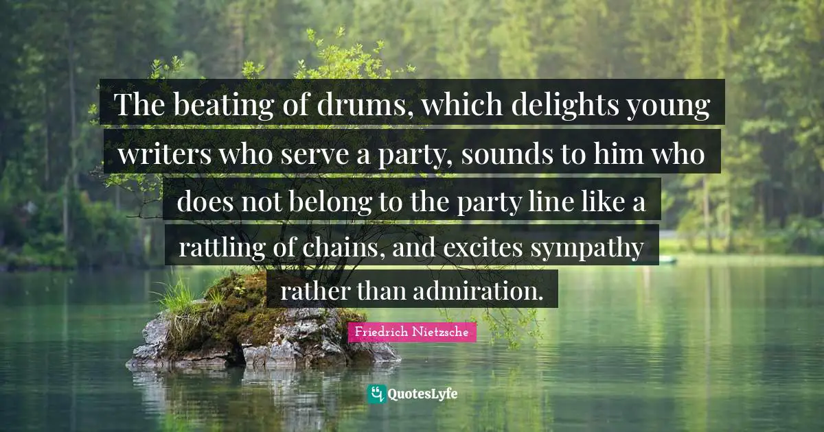 The beating of drums, which delights young writers who serve a party, sounds to him who does not belong to the party line like a rattling of chains, and excites sympathy rather than admiration.