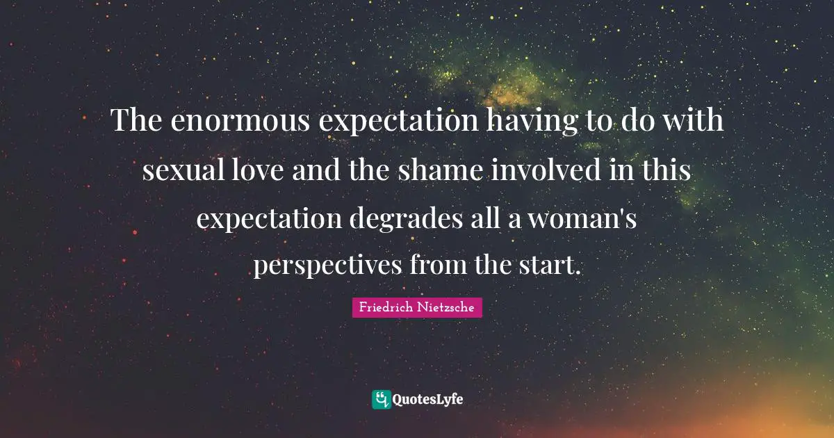 The enormous expectation having to do with sexual love and the shame involved in this expectation degrades all a woman's perspectives from the start.