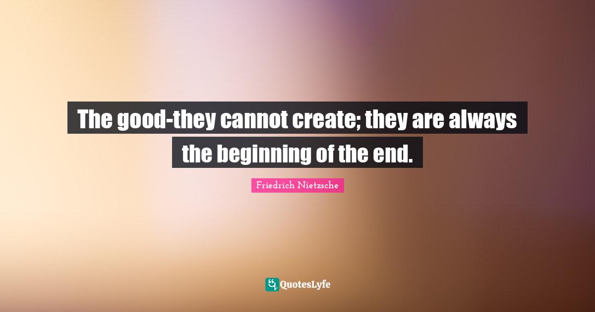 The good-they cannot create; they are always the beginning of the end.