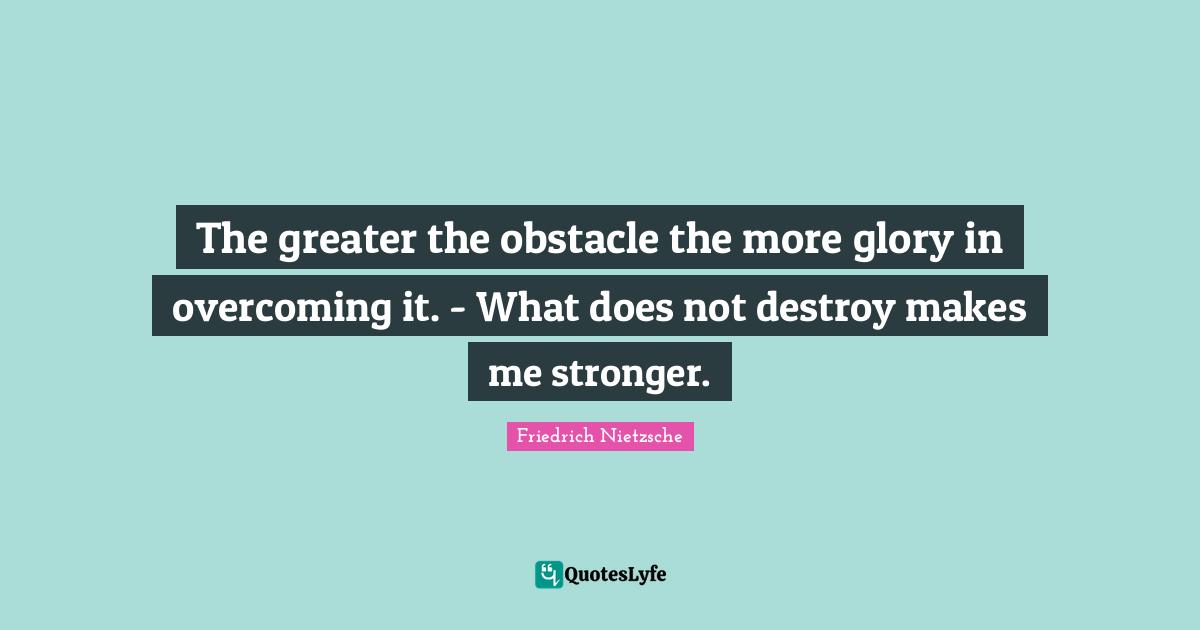The greater the obstacle the more glory in overcoming it. - What does not destroy makes me stronger.