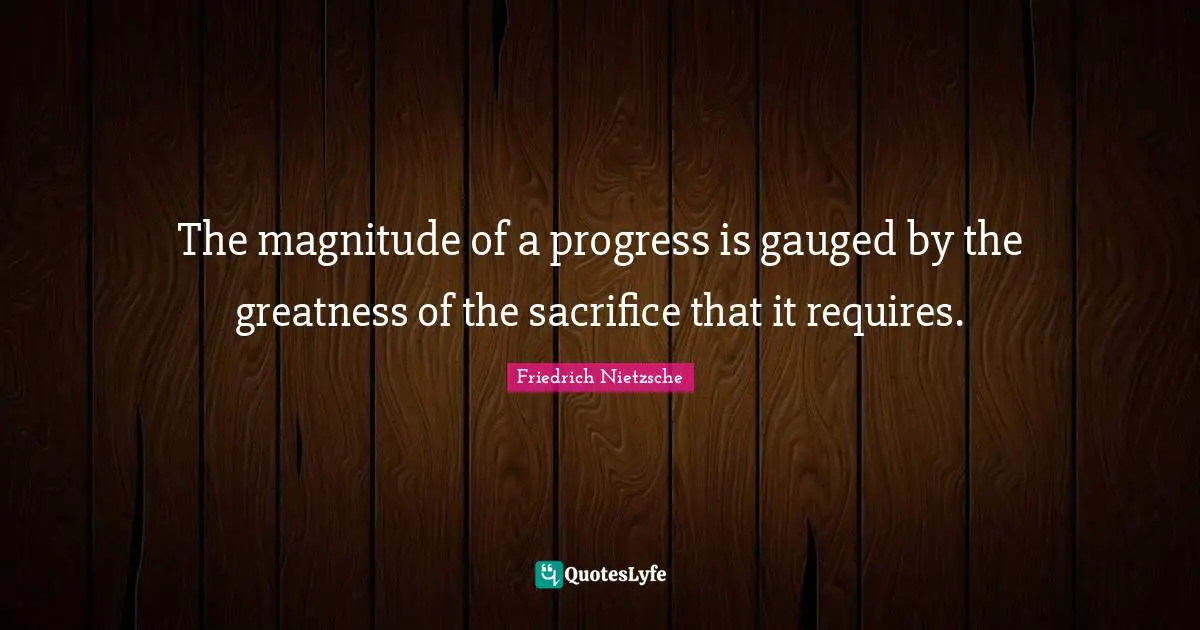 The magnitude of a progress is gauged by the greatness of the sacrifice that it requires.
