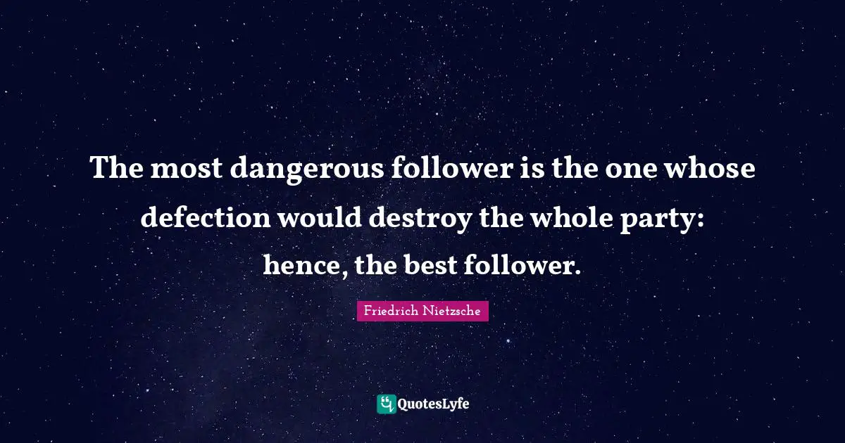 The most dangerous follower is the one whose defection would destroy the whole party: hence, the best follower.