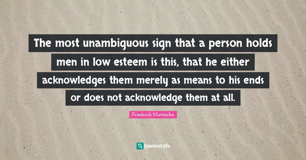 The most unambiguous sign that a person holds men in low esteem is this, that he either acknowledges them merely as means to his ends or does not acknowledge them at all.