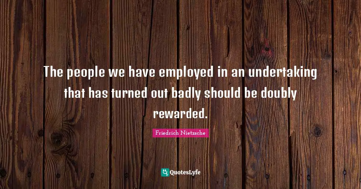 The people we have employed in an undertaking that has turned out badly should be doubly rewarded.