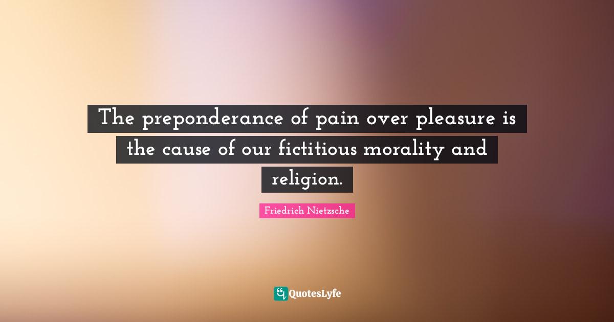 The preponderance of pain over pleasure is the cause of our fictitious morality and religion.