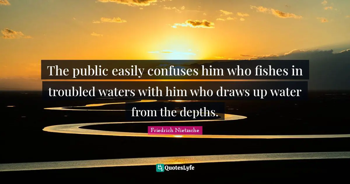 The public easily confuses him who fishes in troubled waters with him who draws up water from the depths.