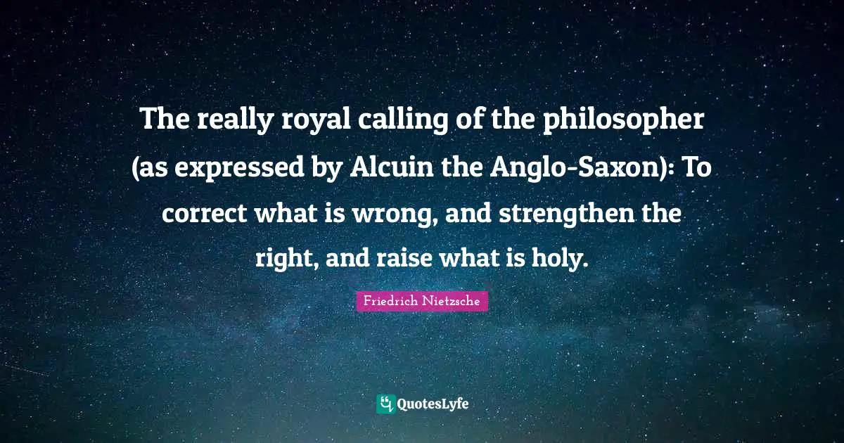 The really royal calling of the philosopher (as expressed by Alcuin the Anglo-Saxon): To correct what is wrong, and strengthen the right, and raise what is holy.