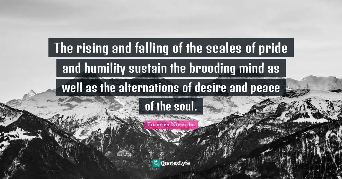 The rising and falling of the scales of pride and humility sustain the brooding mind as well as the alternations of desire and peace of the soul.