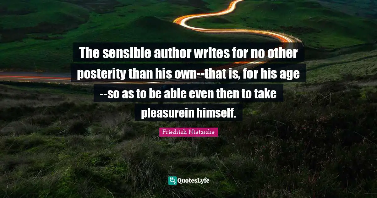 The sensible author writes for no other posterity than his own--that is, for his age--so as to be able even then to take pleasurein himself.