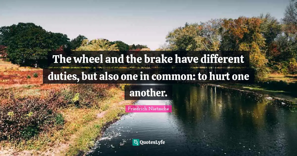 The wheel and the brake have different duties, but also one in common: to hurt one another.
