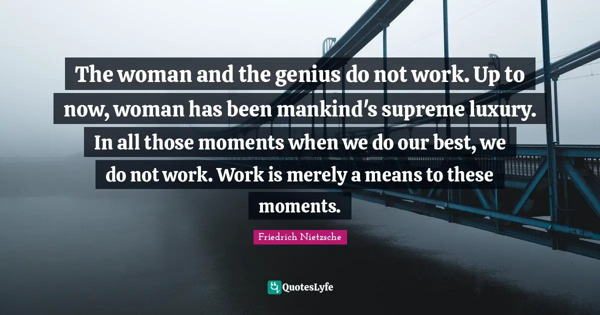 The woman and the genius do not work. Up to now, woman has been mankind's supreme luxury. In all those moments when we do our best, we do not work. Work is merely a means to these moments.
