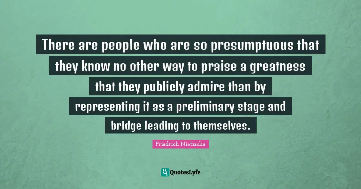 There are people who are so presumptuous that they know no other way to praise a greatness that they publicly admire than by representing it as a preliminary stage and bridge leading to themselves.