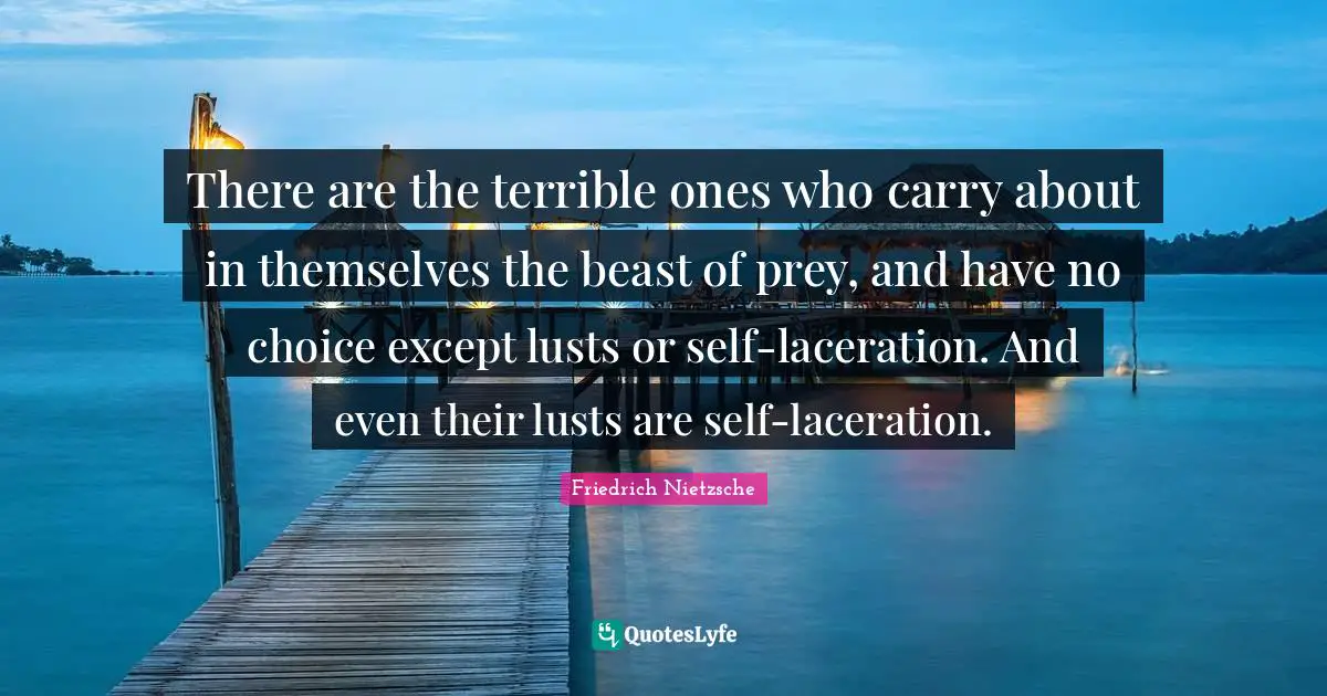 There are the terrible ones who carry about in themselves the beast of prey, and have no choice except lusts or self-laceration. And even their lusts are self-laceration.