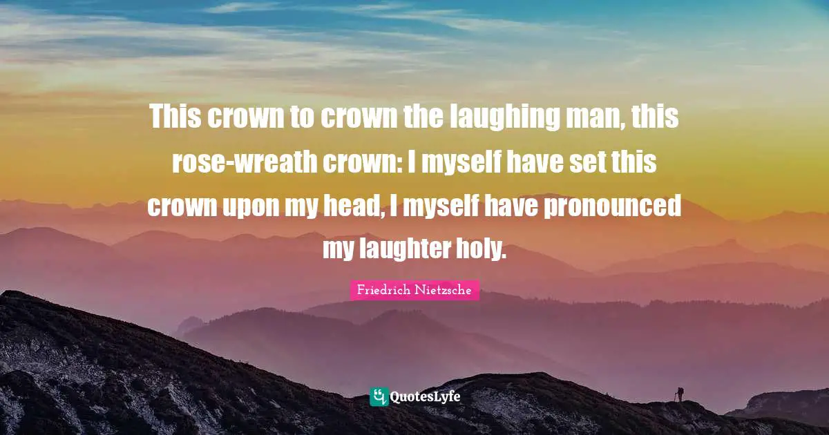 This crown to crown the laughing man, this rose-wreath crown: I myself have set this crown upon my head, I myself have pronounced my laughter holy.