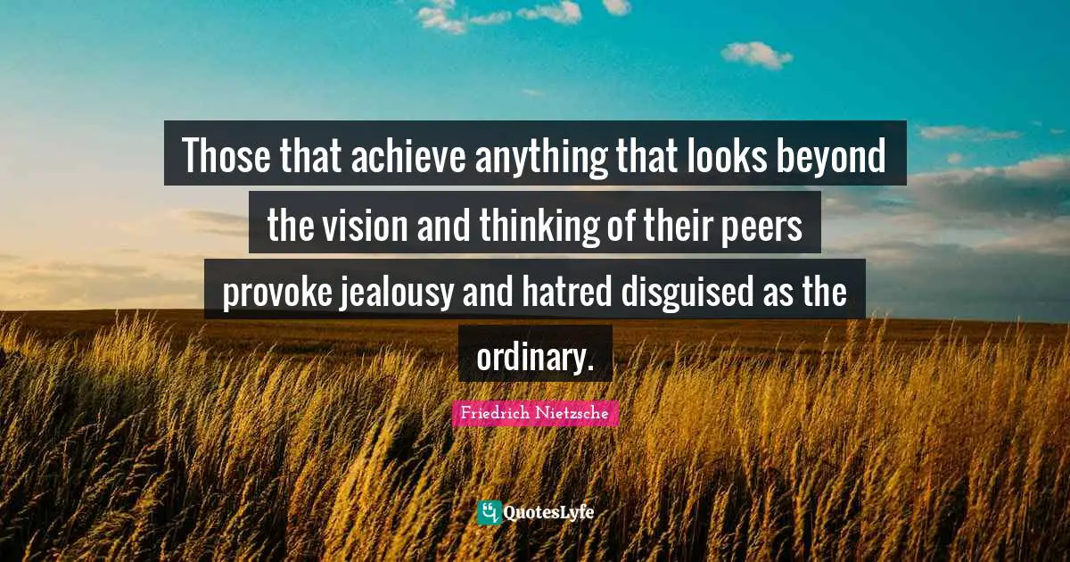 Those that achieve anything that looks beyond the vision and thinking of their peers provoke jealousy and hatred disguised as the ordinary.