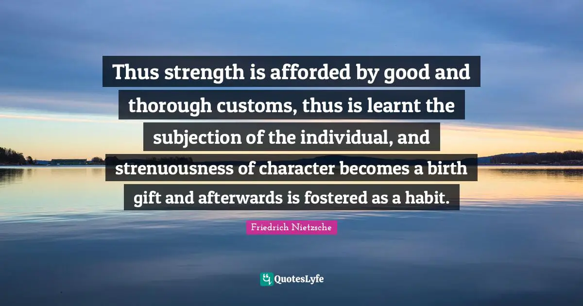 Thus strength is afforded by good and thorough customs, thus is learnt the subjection of the individual, and strenuousness of character becomes a birth gift and afterwards is fostered as a habit.