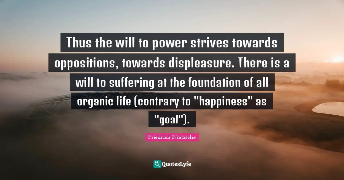Thus the will to power strives towards oppositions, towards displeasure. There is a will to suffering at the foundation of all organic life (contrary to "happiness" as "goal").