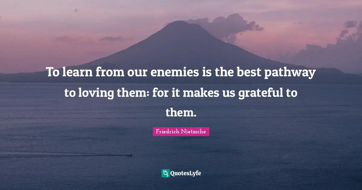 To learn from our enemies is the best pathway to loving them: for it makes us grateful to them.