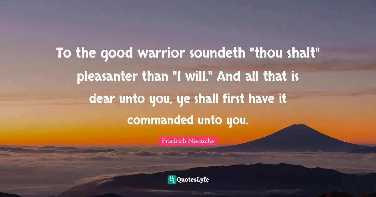 To the good warrior soundeth "thou shalt" pleasanter than "I will." And all that is dear unto you, ye shall first have it commanded unto you.