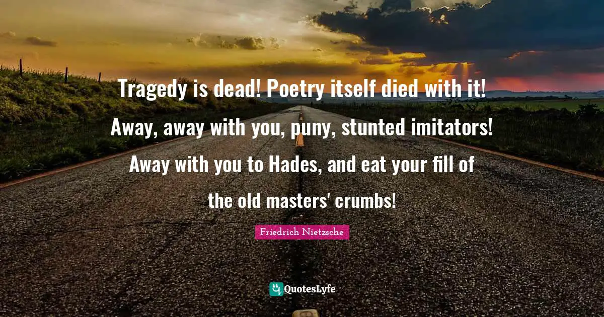 Tragedy is dead! Poetry itself died with it! Away, away with you, puny, stunted imitators! Away with you to Hades, and eat your fill of the old masters' crumbs!