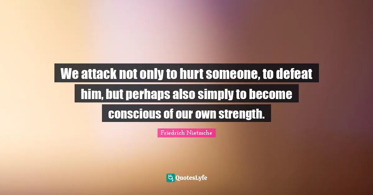 We attack not only to hurt someone, to defeat him, but perhaps also simply to become conscious of our own strength.