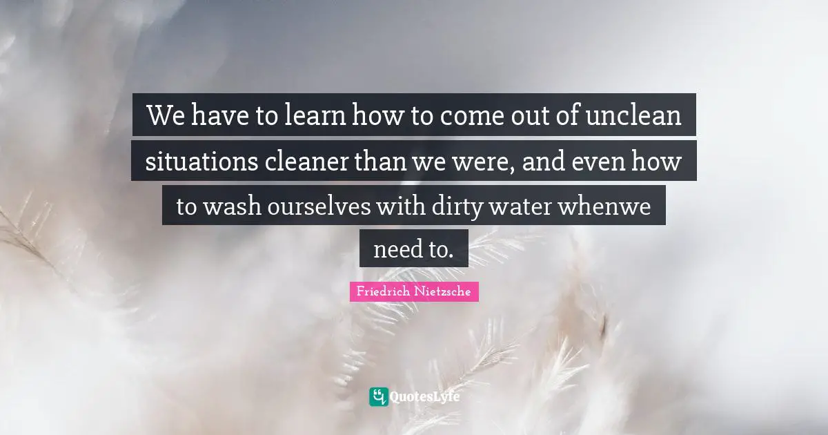We have to learn how to come out of unclean situations cleaner than we were, and even how to wash ourselves with dirty water whenwe need to.
