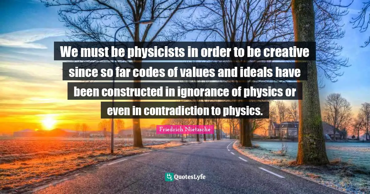 We must be physicists in order to be creative since so far codes of values and ideals have been constructed in ignorance of physics or even in contradiction to physics.