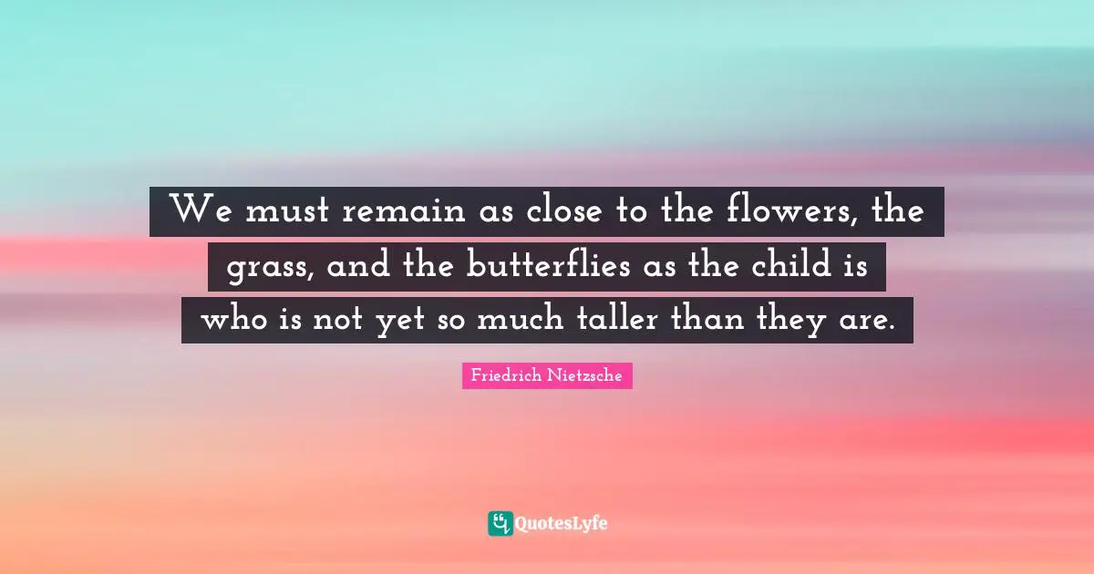 We must remain as close to the flowers, the grass, and the butterflies as the child is who is not yet so much taller than they are.