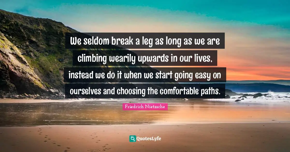 We seldom break a leg as long as we are climbing wearily upwards in our lives, instead we do it when we start going easy on ourselves and choosing the comfortable paths.