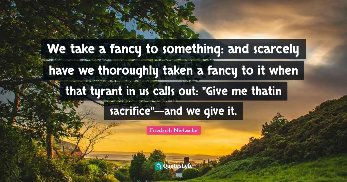 We take a fancy to something: and scarcely have we thoroughly taken a fancy to it when that tyrant in us calls out: "Give me thatin sacrifice"--and we give it.