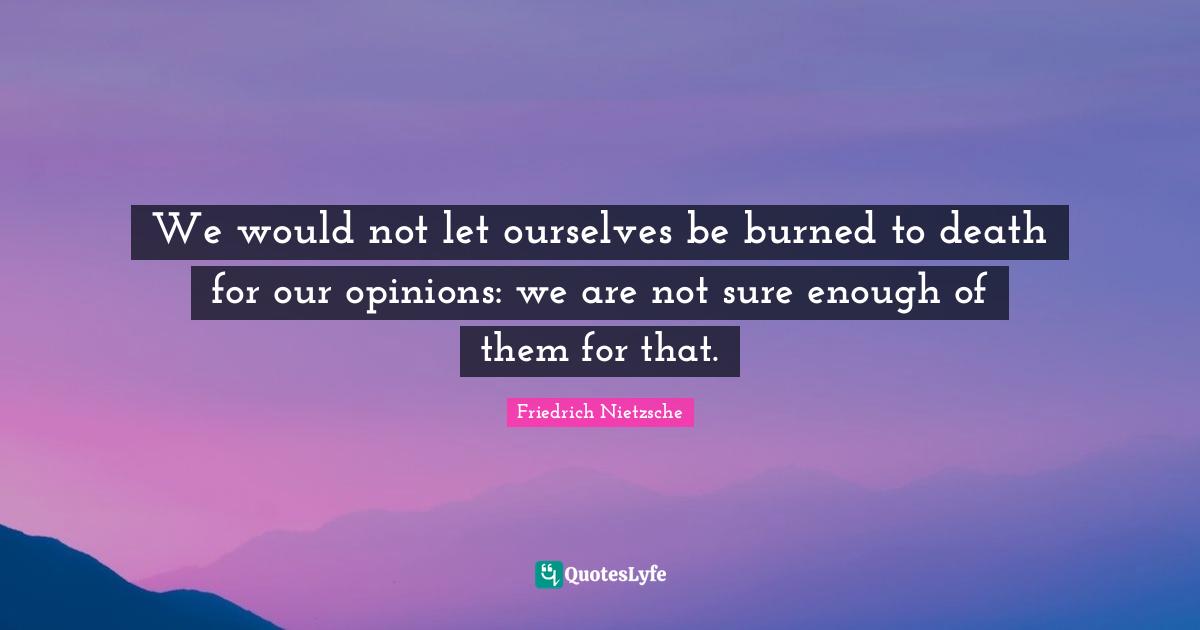 We would not let ourselves be burned to death for our opinions: we are not sure enough of them for that.