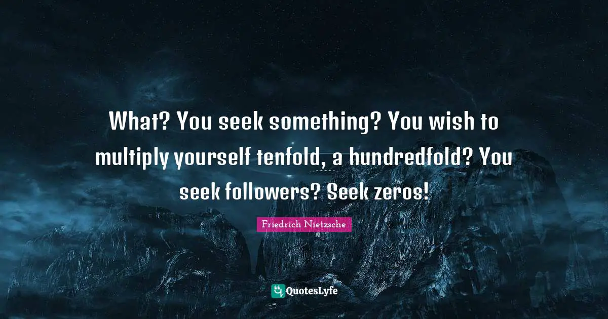 What? You seek something? You wish to multiply yourself tenfold, a hundredfold? You seek followers? Seek zeros!