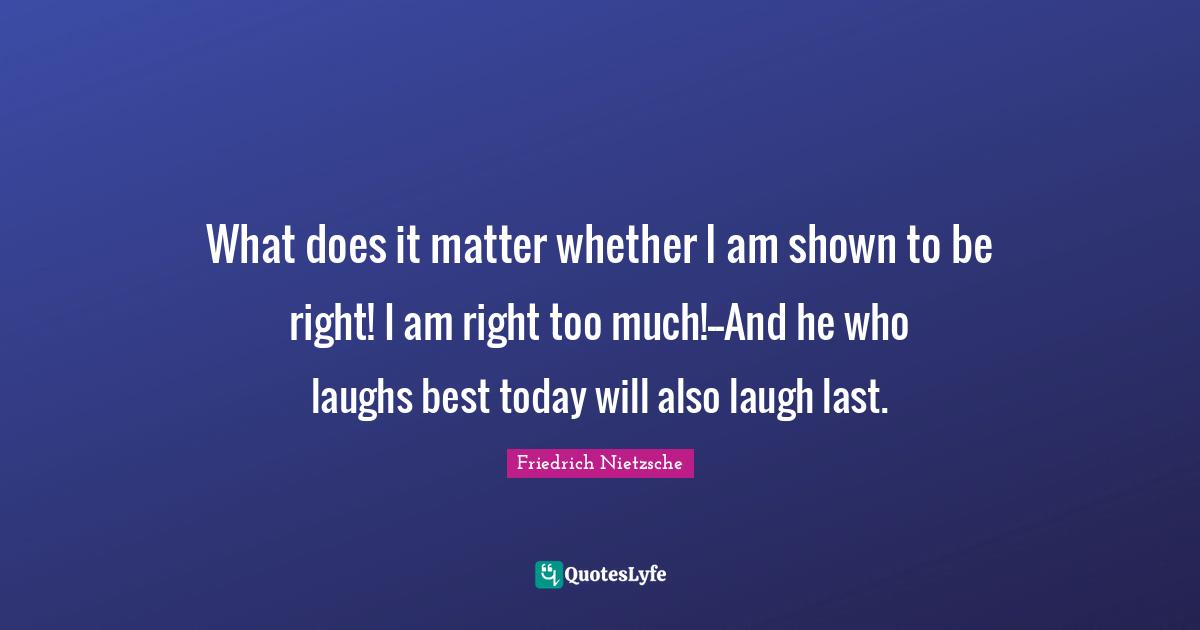 What does it matter whether I am shown to be right! I am right too much!--And he who laughs best today will also laugh last.