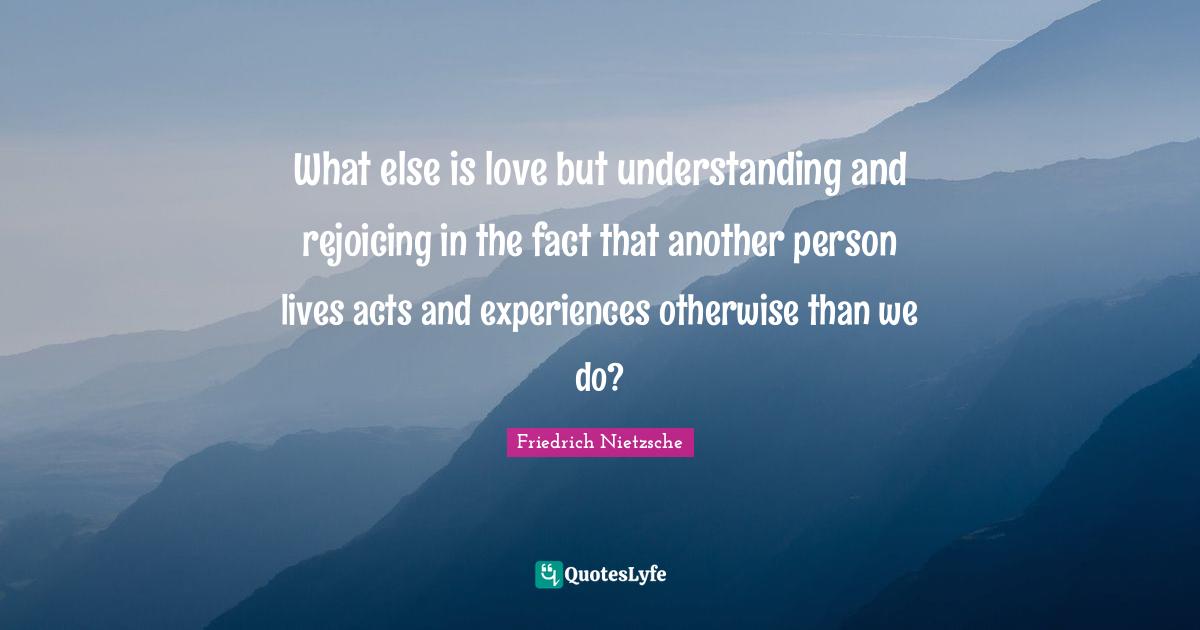 What else is love but understanding and rejoicing in the fact that another person lives acts and experiences otherwise than we do?