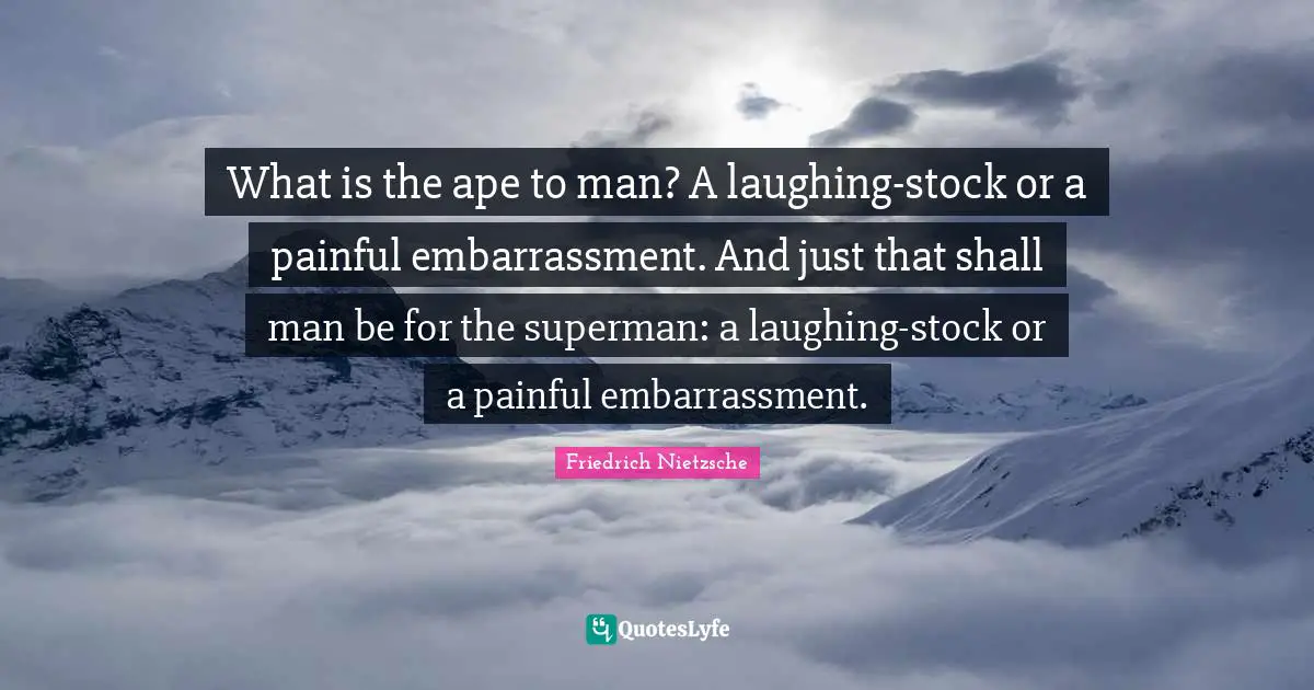 What is the ape to man? A laughing-stock or a painful embarrassment. And just that shall man be for the superman: a laughing-stock or a painful embarrassment.