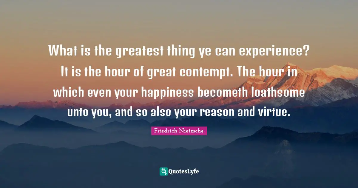 What is the greatest thing ye can experience? It is the hour of great contempt. The hour in which even your happiness becometh loathsome unto you, and so also your reason and virtue.
