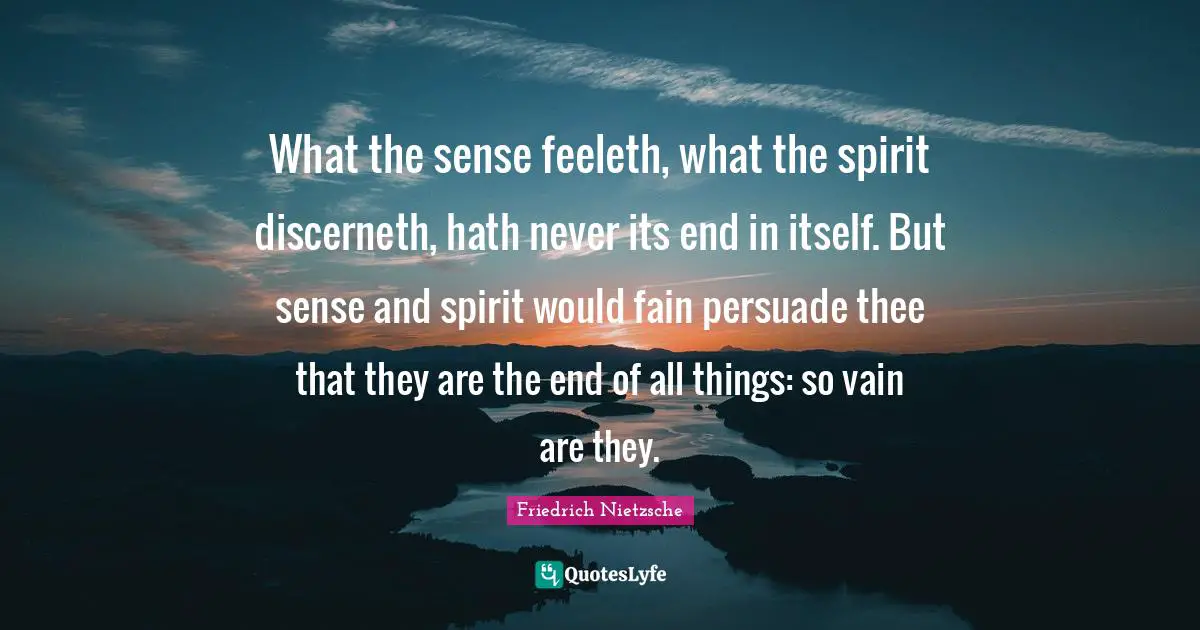 What the sense feeleth, what the spirit discerneth, hath never its end in itself. But sense and spirit would fain persuade thee that they are the end of all things: so vain are they.