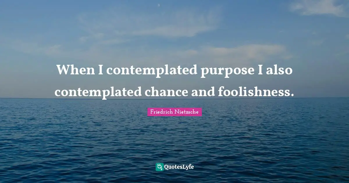 When I contemplated purpose I also contemplated chance and foolishness.