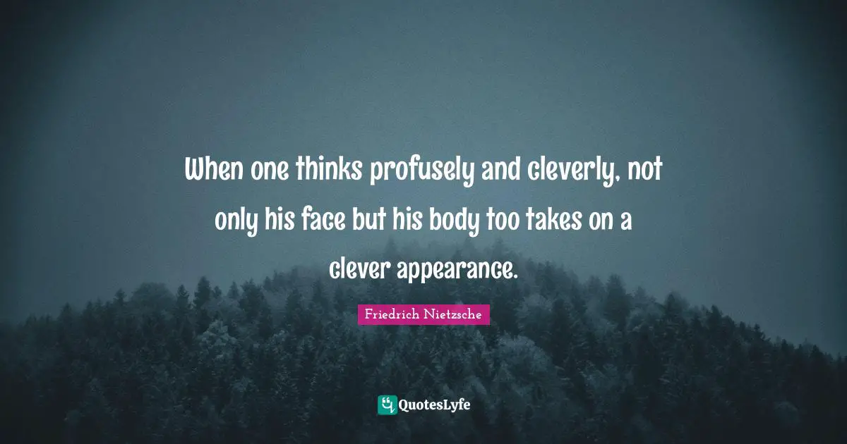 When one thinks profusely and cleverly, not only his face but his body too takes on a clever appearance.