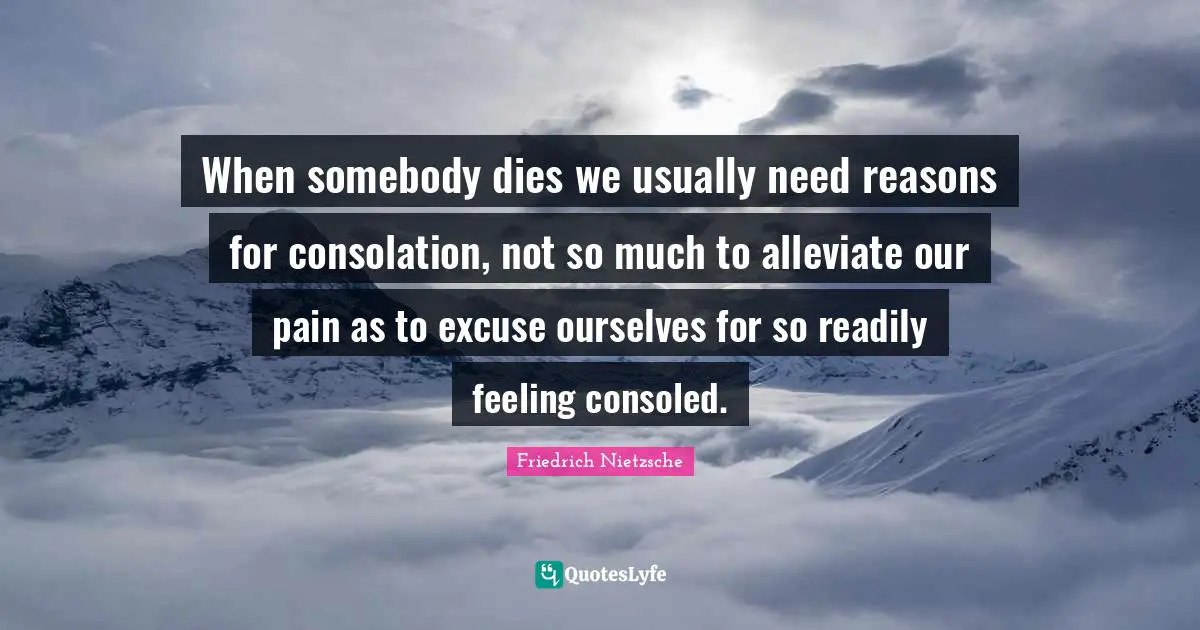 When somebody dies we usually need reasons for consolation, not so much to alleviate our pain as to excuse ourselves for so readily feeling consoled.