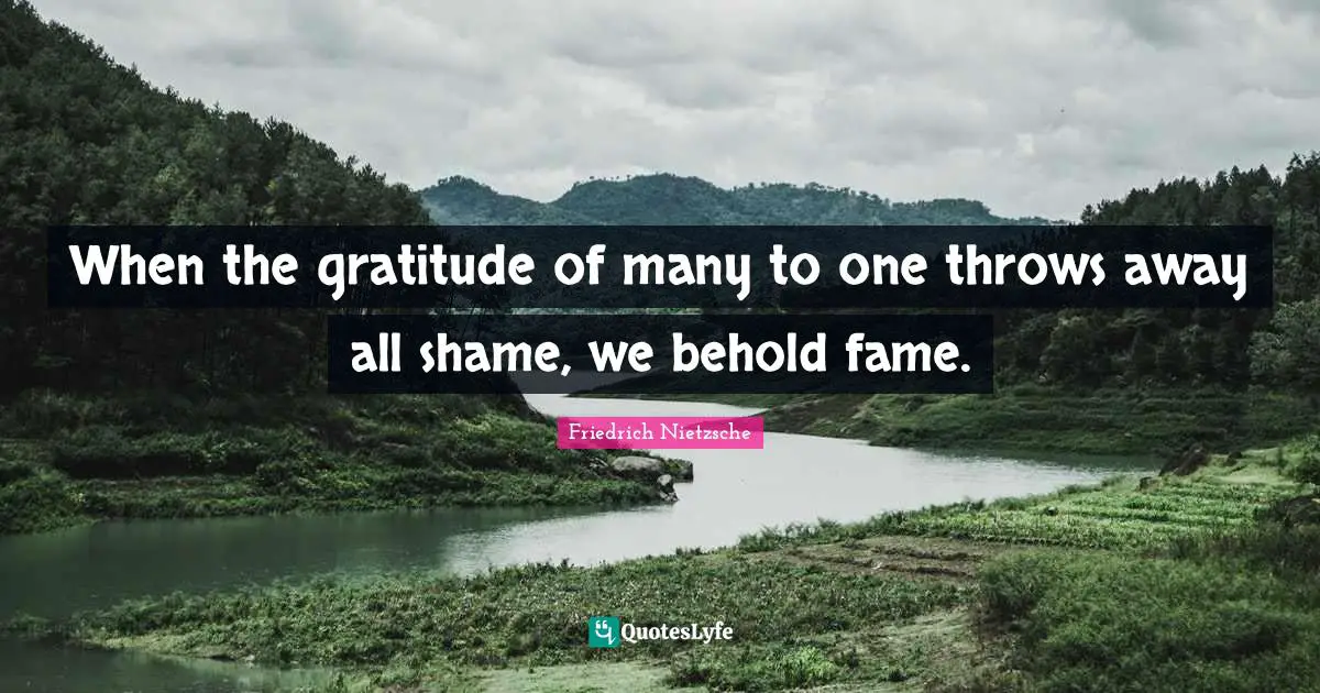When the gratitude of many to one throws away all shame, we behold fame.