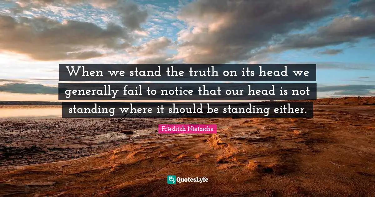 When we stand the truth on its head we generally fail to notice that our head is not standing where it should be standing either.