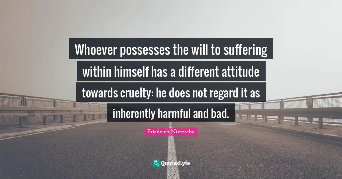 Whoever possesses the will to suffering within himself has a different attitude towards cruelty: he does not regard it as inherently harmful and bad.