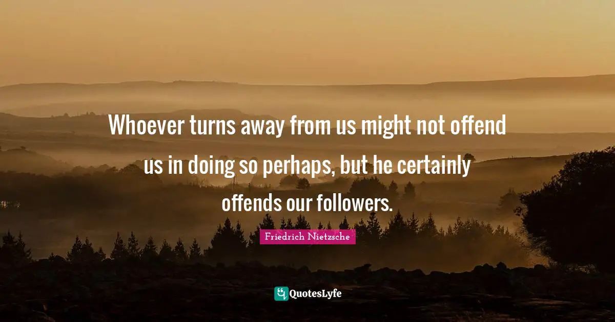 Whoever turns away from us might not offend us in doing so perhaps, but he certainly offends our followers.