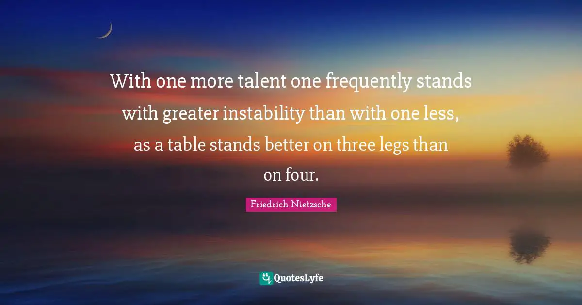 With one more talent one frequently stands with greater instability than with one less, as a table stands better on three legs than on four.