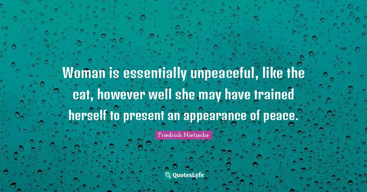 Woman is essentially unpeaceful, like the cat, however well she may have trained herself to present an appearance of peace.