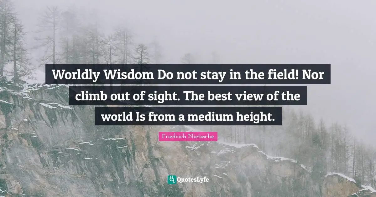 Worldly Wisdom Do not stay in the field! Nor climb out of sight. The best view of the world Is from a medium height.