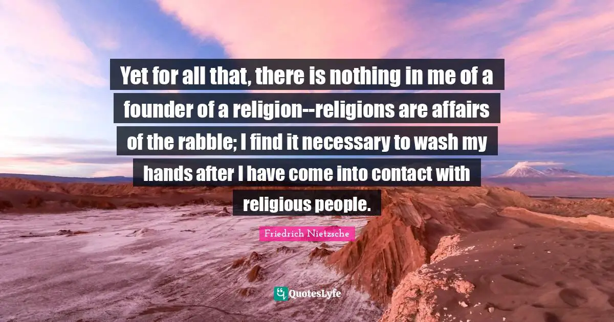 Yet for all that, there is nothing in me of a founder of a religion--religions are affairs of the rabble; I find it necessary to wash my hands after I have come into contact with religious people.